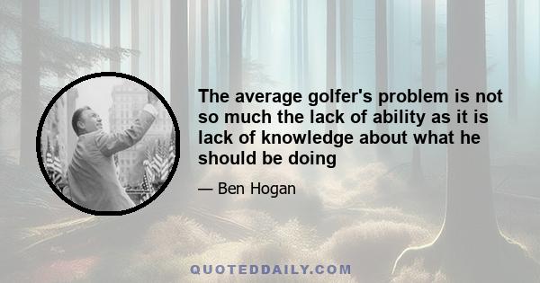 The average golfer's problem is not so much the lack of ability as it is lack of knowledge about what he should be doing