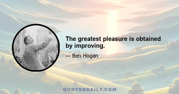 The greatest pleasure is obtained by improving.