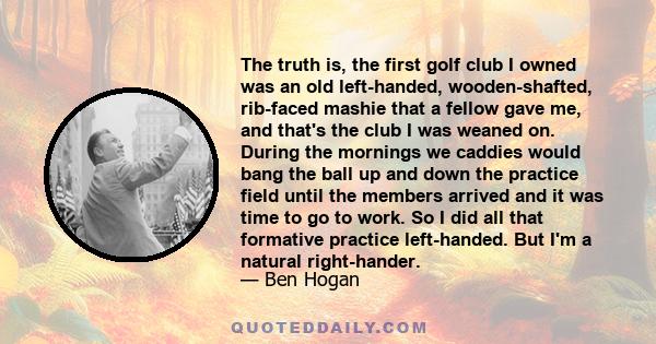 The truth is, the first golf club I owned was an old left-handed, wooden-shafted, rib-faced mashie that a fellow gave me, and that's the club I was weaned on. During the mornings we caddies would bang the ball up and