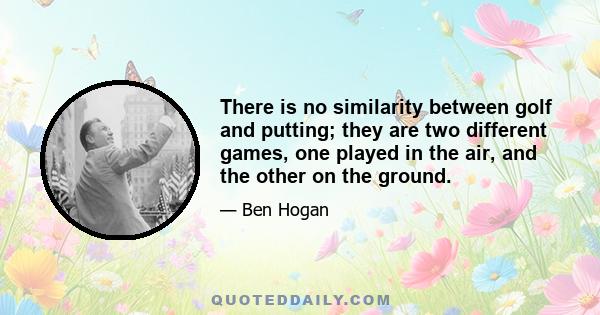 There is no similarity between golf and putting; they are two different games, one played in the air, and the other on the ground.