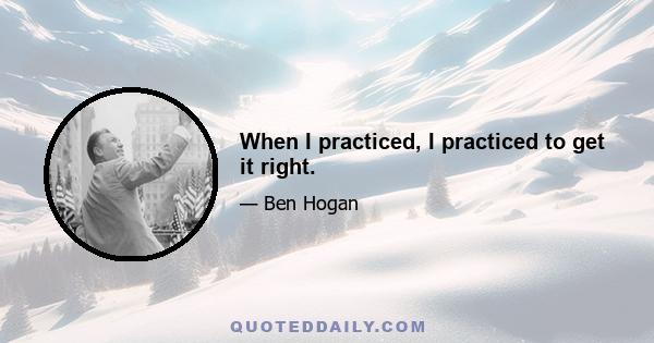 When I practiced, I practiced to get it right.