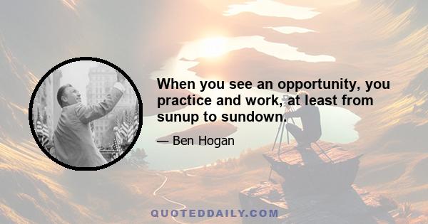 When you see an opportunity, you practice and work, at least from sunup to sundown.