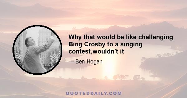 Why that would be like challenging Bing Crosby to a singing contest,wouldn't it