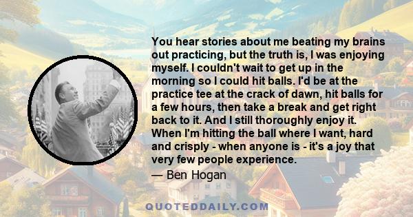 You hear stories about me beating my brains out practicing, but the truth is, I was enjoying myself. I couldn't wait to get up in the morning so I could hit balls. I'd be at the practice tee at the crack of dawn, hit