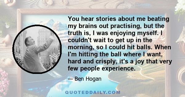 You hear stories about me beating my brains out practising, but the truth is, I was enjoying myself. I couldn't wait to get up in the morning, so I could hit balls. When I'm hitting the ball where I want, hard and