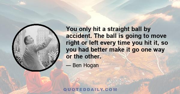 You only hit a straight ball by accident. The ball is going to move right or left every time you hit it, so you had better make it go one way or the other.