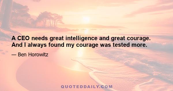 A CEO needs great intelligence and great courage. And I always found my courage was tested more.