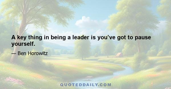 A key thing in being a leader is you’ve got to pause yourself.