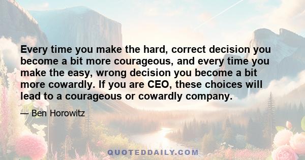 Every time you make the hard, correct decision you become a bit more courageous, and every time you make the easy, wrong decision you become a bit more cowardly. If you are CEO, these choices will lead to a courageous