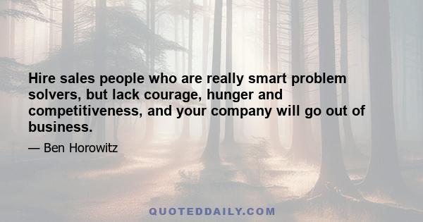 Hire sales people who are really smart problem solvers, but lack courage, hunger and competitiveness, and your company will go out of business.