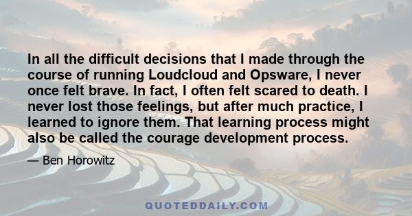 In all the difficult decisions that I made through the course of running Loudcloud and Opsware, I never once felt brave. In fact, I often felt scared to death. I never lost those feelings, but after much practice, I