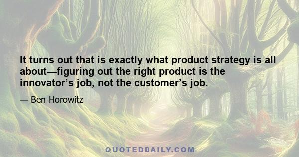 It turns out that is exactly what product strategy is all about—figuring out the right product is the innovator’s job, not the customer’s job.