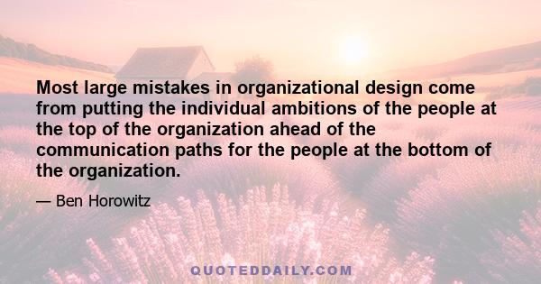 Most large mistakes in organizational design come from putting the individual ambitions of the people at the top of the organization ahead of the communication paths for the people at the bottom of the organization.