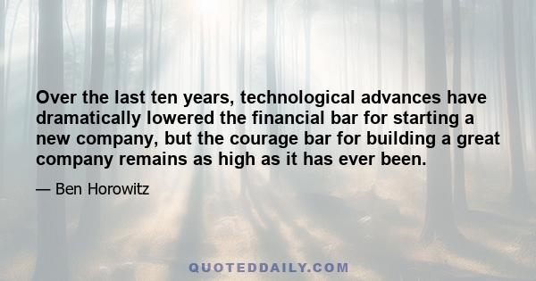 Over the last ten years, technological advances have dramatically lowered the financial bar for starting a new company, but the courage bar for building a great company remains as high as it has ever been.