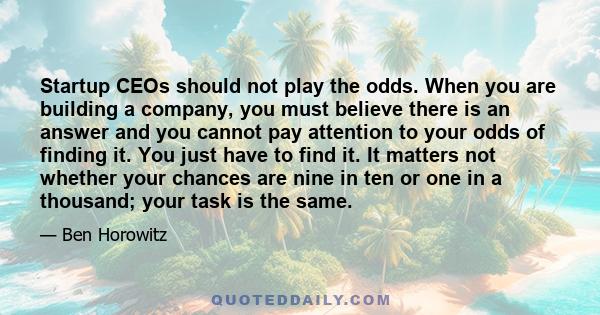 Startup CEOs should not play the odds. When you are building a company, you must believe there is an answer and you cannot pay attention to your odds of finding it. You just have to find it. It matters not whether your