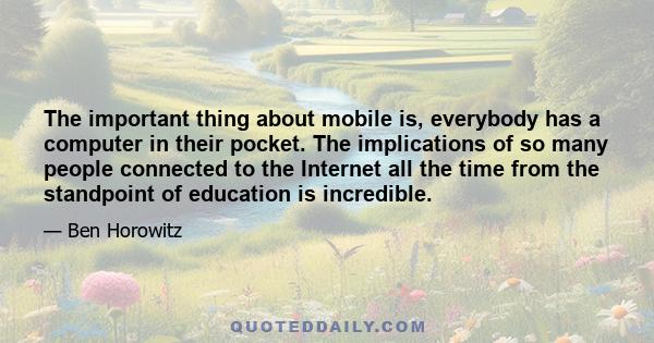 The important thing about mobile is, everybody has a computer in their pocket. The implications of so many people connected to the Internet all the time from the standpoint of education is incredible.