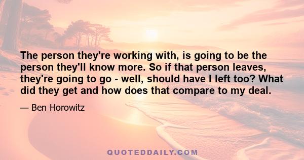 The person they're working with, is going to be the person they'll know more. So if that person leaves, they're going to go - well, should have I left too? What did they get and how does that compare to my deal.