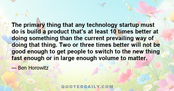 The primary thing that any technology startup must do is build a product that's at least 10 times better at doing something than the current prevailing way of doing that thing. Two or three times better will not be good 