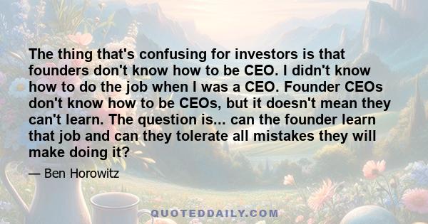 The thing that's confusing for investors is that founders don't know how to be CEO. I didn't know how to do the job when I was a CEO. Founder CEOs don't know how to be CEOs, but it doesn't mean they can't learn. The