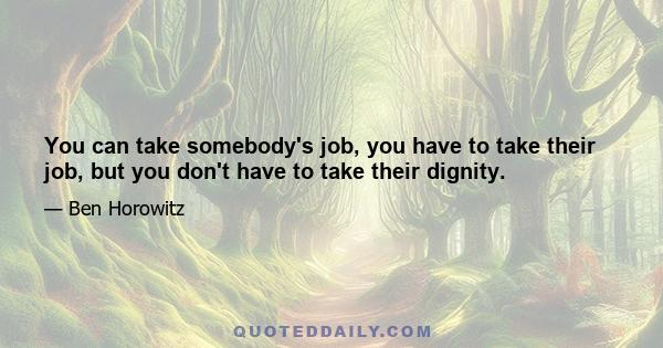 You can take somebody's job, you have to take their job, but you don't have to take their dignity.