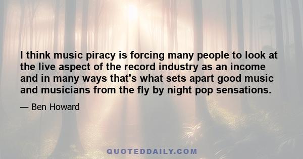 I think music piracy is forcing many people to look at the live aspect of the record industry as an income and in many ways that's what sets apart good music and musicians from the fly by night pop sensations.