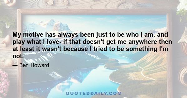 My motive has always been just to be who I am, and play what I love- if that doesn't get me anywhere then at least it wasn't because I tried to be something I'm not.