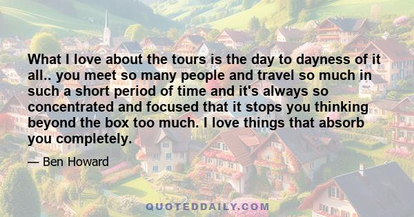 What I love about the tours is the day to dayness of it all.. you meet so many people and travel so much in such a short period of time and it's always so concentrated and focused that it stops you thinking beyond the