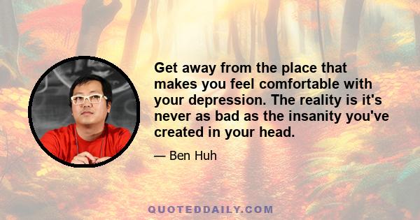 Get away from the place that makes you feel comfortable with your depression. The reality is it's never as bad as the insanity you've created in your head.