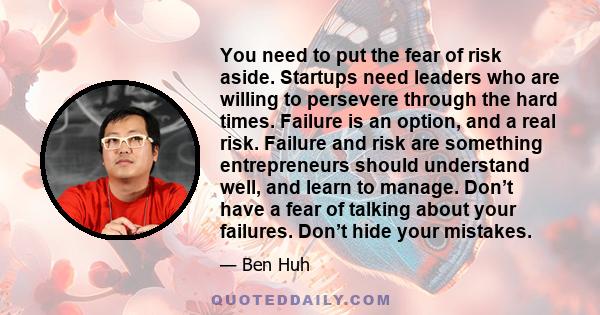 You need to put the fear of risk aside. Startups need leaders who are willing to persevere through the hard times. Failure is an option, and a real risk. Failure and risk are something entrepreneurs should understand