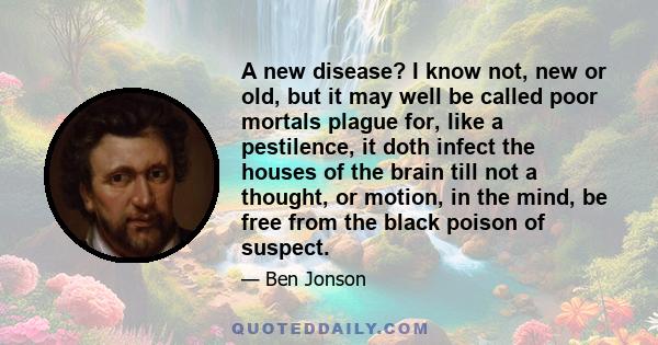 A new disease? I know not, new or old, but it may well be called poor mortals plague for, like a pestilence, it doth infect the houses of the brain till not a thought, or motion, in the mind, be free from the black