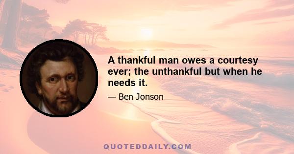 A thankful man owes a courtesy ever; the unthankful but when he needs it.