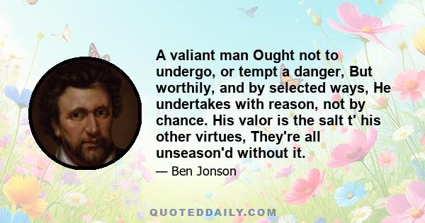 A valiant man Ought not to undergo, or tempt a danger, But worthily, and by selected ways, He undertakes with reason, not by chance. His valor is the salt t' his other virtues, They're all unseason'd without it.