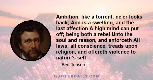 Ambition, like a torrent, ne'er looks back; And is a swelling, and the last affection A high mind can put off; being both a rebel Unto the soul and reason, and enforceth All laws, all conscience, treads upon religion,