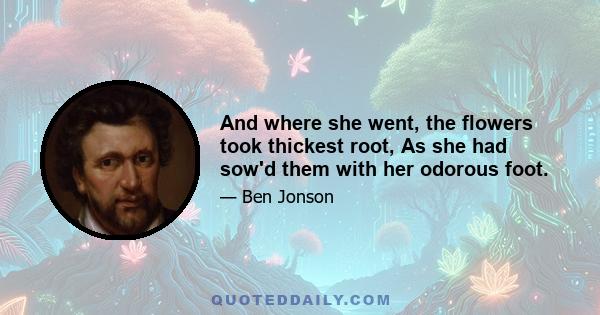 And where she went, the flowers took thickest root, As she had sow'd them with her odorous foot.