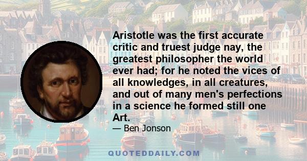 Aristotle was the first accurate critic and truest judge nay, the greatest philosopher the world ever had; for he noted the vices of all knowledges, in all creatures, and out of many men's perfections in a science he