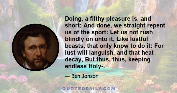 Doing, a filthy pleasure is, and short; And done, we straight repent us of the sport: Let us not rush blindly on unto it, Like lustful beasts, that only know to do it: For lust will languish, and that heat decay, But