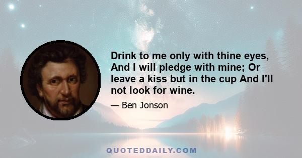 Drink to me only with thine eyes, And I will pledge with mine; Or leave a kiss but in the cup And I'll not look for wine.