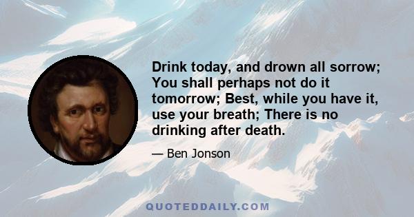 Drink today, and drown all sorrow; You shall perhaps not do it tomorrow; Best, while you have it, use your breath; There is no drinking after death.