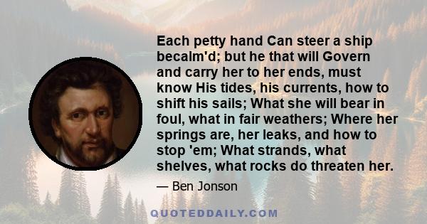 Each petty hand Can steer a ship becalm'd; but he that will Govern and carry her to her ends, must know His tides, his currents, how to shift his sails; What she will bear in foul, what in fair weathers; Where her