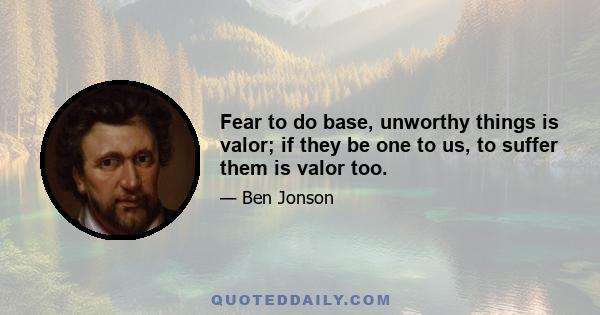 Fear to do base, unworthy things is valor; if they be one to us, to suffer them is valor too.