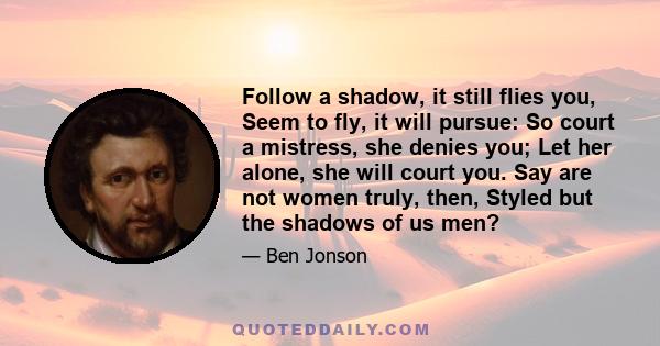 Follow a shadow, it still flies you, Seem to fly, it will pursue: So court a mistress, she denies you; Let her alone, she will court you. Say are not women truly, then, Styled but the shadows of us men?