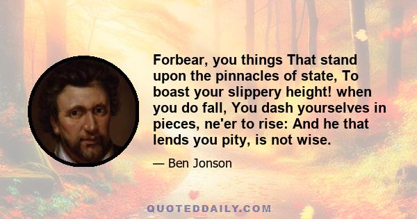 Forbear, you things That stand upon the pinnacles of state, To boast your slippery height! when you do fall, You dash yourselves in pieces, ne'er to rise: And he that lends you pity, is not wise.