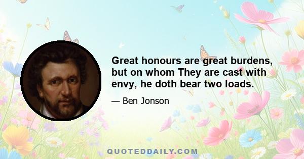 Great honours are great burdens, but on whom They are cast with envy, he doth bear two loads.