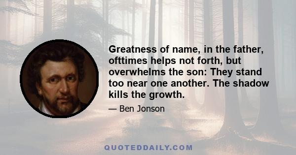 Greatness of name, in the father, ofttimes helps not forth, but overwhelms the son: They stand too near one another. The shadow kills the growth.