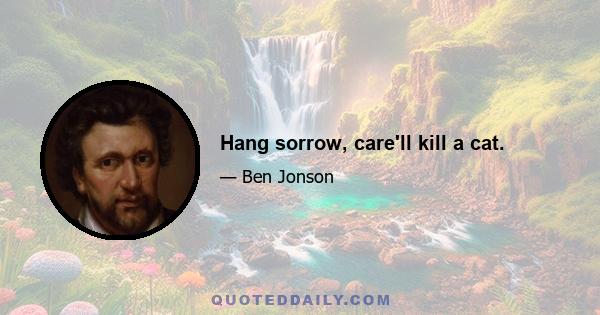 Hang sorrow, care'll kill a cat.