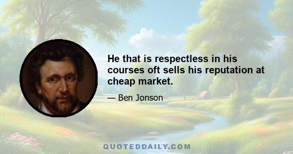 He that is respectless in his courses oft sells his reputation at cheap market.