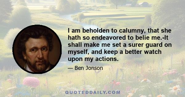 I am beholden to calumny, that she hath so endeavored to belie me.-It shall make me set a surer guard on myself, and keep a better watch upon my actions.