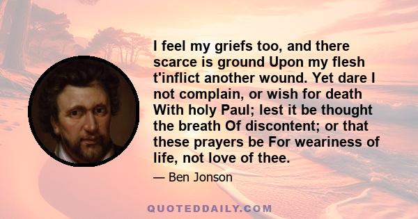 I feel my griefs too, and there scarce is ground Upon my flesh t'inflict another wound. Yet dare I not complain, or wish for death With holy Paul; lest it be thought the breath Of discontent; or that these prayers be