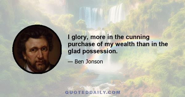 I glory, more in the cunning purchase of my wealth than in the glad possession.