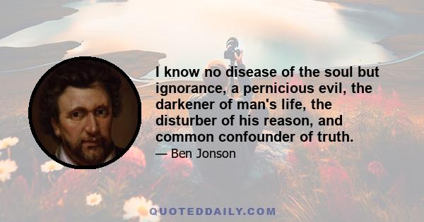 I know no disease of the soul but ignorance, a pernicious evil, the darkener of man's life, the disturber of his reason, and common confounder of truth.